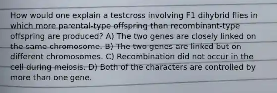 How would one explain a testcross involving F1 dihybrid flies in which more parental-type offspring than recombinant-type offspring are produced? A) The two genes are closely linked on the same chromosome. B) The two genes are linked but on different chromosomes. C) Recombination did not occur in the cell during meiosis. D) Both of the characters are controlled by <a href='https://www.questionai.com/knowledge/keWHlEPx42-more-than' class='anchor-knowledge'>more than</a> one gene.