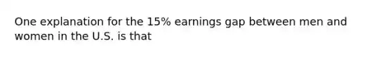 One explanation for the 15% earnings gap between men and women in the U.S. is that