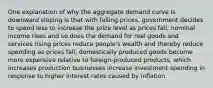 One explanation of why the aggregate demand curve is downward sloping is that with falling prices, government decides to spend less to increase the price level as prices fall, nominal income rises and so does the demand for real goods and services rising prices reduce people's wealth and thereby reduce spending as prices fall, domestically produced goods become more expensive relative to foreign-produced products, which increases production businesses increase investment spending in response to higher interest rates caused by inflation