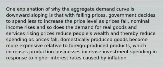 One explanation of why the aggregate demand curve is downward sloping is that with falling prices, government decides to spend less to increase the price level as prices fall, nominal income rises and so does the demand for real goods and services rising prices reduce people's wealth and thereby reduce spending as prices fall, domestically produced goods become more expensive relative to foreign-produced products, which increases production businesses increase investment spending in response to higher interest rates caused by inflation