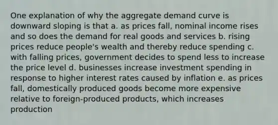 One explanation of why the aggregate demand curve is downward sloping is that a. as prices fall, nominal income rises and so does the demand for real goods and services b. rising prices reduce people's wealth and thereby reduce spending c. with falling prices, government decides to spend less to increase the price level d. businesses increase investment spending in response to higher interest rates caused by inflation e. as prices fall, domestically produced goods become more expensive relative to foreign-produced products, which increases production