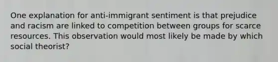 One explanation for anti-immigrant sentiment is that prejudice and racism are linked to competition between groups for scarce resources. This observation would most likely be made by which social theorist?