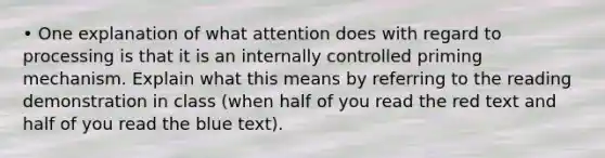 • One explanation of what attention does with regard to processing is that it is an internally controlled priming mechanism. Explain what this means by referring to the reading demonstration in class (when half of you read the red text and half of you read the blue text).