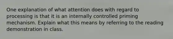 One explanation of what attention does with regard to processing is that it is an internally controlled priming mechanism. Explain what this means by referring to the reading demonstration in class.