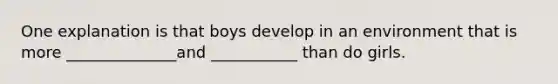 One explanation is that boys develop in an environment that is more ______________and ___________ than do girls.