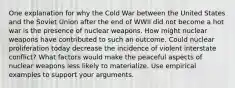 One explanation for why the Cold War between the United States and the Soviet Union after the end of WWII did not become a hot war is the presence of nuclear weapons. How might nuclear weapons have contributed to such an outcome. Could nuclear proliferation today decrease the incidence of violent interstate conflict? What factors would make the peaceful aspects of nuclear weapons less likely to materialize. Use empirical examples to support your arguments.