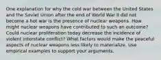 One explanation for why the cold war between the United States and the Soviet Union after the end of World War II did not become a hot war is the presence of nuclear weapons. How might nuclear weapons have contributed to such an outcome? Could nuclear proliferation today decrease the incidence of violent interstate conflict? What factors would make the peaceful aspects of nuclear weapons less likely to materialize. Use empirical examples to support your arguments.