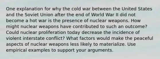 One explanation for why the cold war between the United States and the Soviet Union after the end of World War II did not become a hot war is the presence of nuclear weapons. How might nuclear weapons have contributed to such an outcome? Could nuclear proliferation today decrease the incidence of violent interstate conflict? What factors would make the peaceful aspects of nuclear weapons less likely to materialize. Use empirical examples to support your arguments.