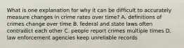 What is one explanation for why it can be difficult to accurately measure changes in crime rates over time? A. definitions of crimes change over time B. federal and state laws often contradict each other C. people report crimes multiple times D. law enforcement agencies keep unreliable records