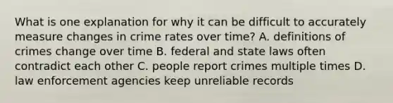 What is one explanation for why it can be difficult to accurately measure changes in crime rates over time? A. <a href='https://www.questionai.com/knowledge/koLFoKsLcw-definitions-of-crime' class='anchor-knowledge'>definitions of crime</a>s change over time B. federal and state laws often contradict each other C. people report crimes multiple times D. law enforcement agencies keep unreliable records