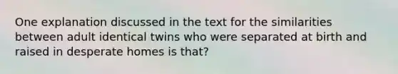 One explanation discussed in the text for the similarities between adult identical twins who were separated at birth and raised in desperate homes is that?