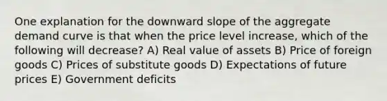 One explanation for the downward slope of the aggregate demand curve is that when the price level increase, which of the following will decrease? A) Real value of assets B) Price of foreign goods C) Prices of substitute goods D) Expectations of future prices E) Government deficits