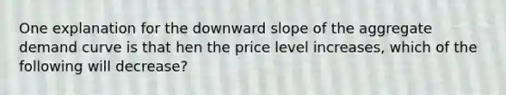 One explanation for the downward slope of the aggregate demand curve is that hen the price level increases, which of the following will decrease?