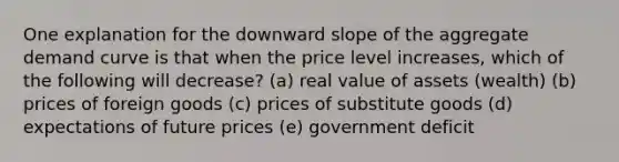 One explanation for the downward slope of the aggregate demand curve is that when the price level increases, which of the following will decrease? (a) real value of assets (wealth) (b) prices of foreign goods (c) prices of substitute goods (d) expectations of future prices (e) government deficit