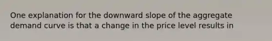 One explanation for the downward slope of the aggregate demand curve is that a change in the price level results in