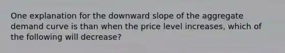 One explanation for the downward slope of the aggregate demand curve is than when the price level increases, which of the following will decrease?