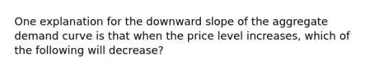 One explanation for the downward slope of the aggregate demand curve is that when the price level increases, which of the following will decrease?