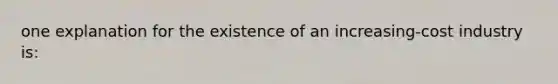 one explanation for the existence of an increasing-cost industry is: