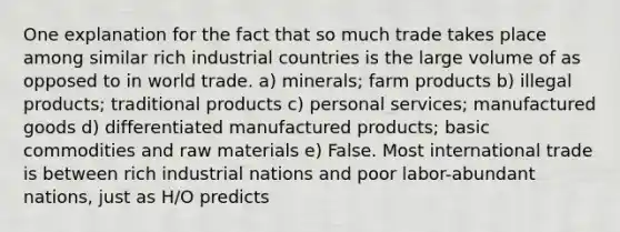 One explanation for the fact that so much trade takes place among similar rich industrial countries is the large volume of as opposed to in world trade. a) minerals; farm products b) illegal products; traditional products c) personal services; manufactured goods d) differentiated manufactured products; basic commodities and raw materials e) False. Most international trade is between rich industrial nations and poor labor-abundant nations, just as H/O predicts