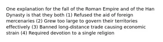 One explanation for the fall of the Roman Empire and of the Han Dynasty is that they both (1) Refused the aid of foreign mercenaries (2) Grew too large to govern their territories effectively (3) Banned long-distance trade causing economic strain (4) Required devotion to a single religion