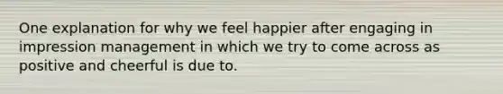 One explanation for why we feel happier after engaging in impression management in which we try to come across as positive and cheerful is due to.