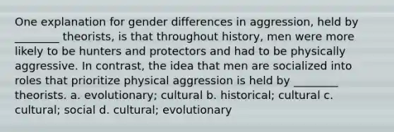 One explanation for gender differences in aggression, held by ________ theorists, is that throughout history, men were more likely to be hunters and protectors and had to be physically aggressive. In contrast, the idea that men are socialized into roles that prioritize physical aggression is held by ________ theorists. a. evolutionary; cultural b. historical; cultural c. cultural; social d. cultural; evolutionary