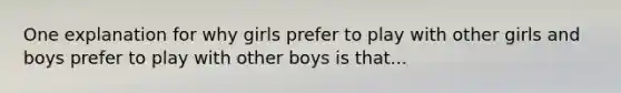 One explanation for why girls prefer to play with other girls and boys prefer to play with other boys is that...