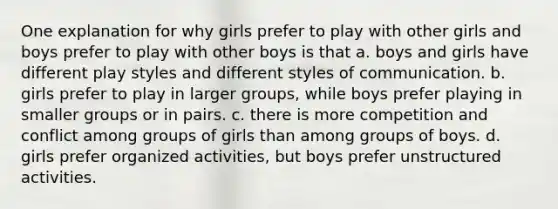 One explanation for why girls prefer to play with other girls and boys prefer to play with other boys is that a. boys and girls have different play styles and different styles of communication. b. girls prefer to play in larger groups, while boys prefer playing in smaller groups or in pairs. c. there is more competition and conflict among groups of girls than among groups of boys. d. girls prefer organized activities, but boys prefer unstructured activities.