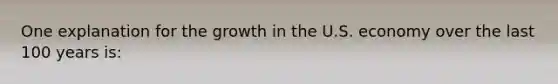 One explanation for the growth in the U.S. economy over the last 100 years is: