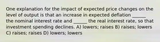 One explanation for the impact of expected price changes on the level of output is that an increase in expected deflation ______ the nominal interest rate and ______ the real interest rate, so that investment spending declines. A) lowers; raises B) raises; lowers C) raises; raises D) lowers; lowers