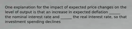 One explanation for the impact of expected price changes on the level of output is that an increase in expected deflation ______ the nominal interest rate and ______ the real interest rate, so that investment spending declines