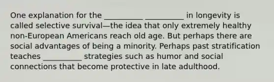 One explanation for the __________ __________ in longevity is called selective survival—the idea that only extremely healthy non-European Americans reach old age. But perhaps there are social advantages of being a minority. Perhaps past stratification teaches __________ strategies such as humor and social connections that become protective in late adulthood.