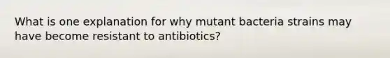 What is one explanation for why mutant bacteria strains may have become resistant to antibiotics?