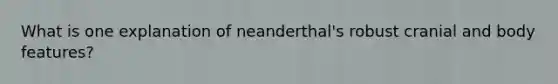 What is one explanation of neanderthal's robust cranial and body features?