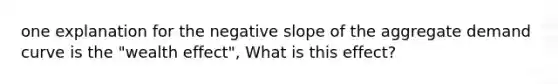 one explanation for the negative slope of the aggregate demand curve is the "wealth effect", What is this effect?