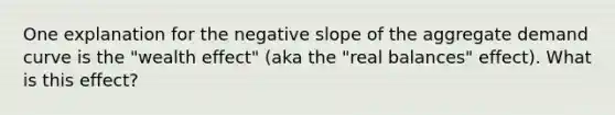 One explanation for the negative slope of the aggregate demand curve is the "wealth effect" (aka the "real balances" effect). What is this effect?