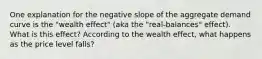 One explanation for the negative slope of the aggregate demand curve is the "wealth effect" (aka the "real‑balances" effect). What is this effect? According to the wealth effect, what happens as the price level falls?