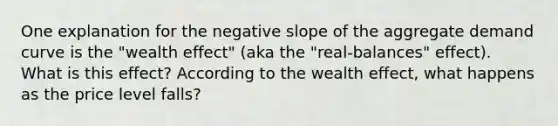 One explanation for the <a href='https://www.questionai.com/knowledge/kUdsC1Rkod-negative-slope' class='anchor-knowledge'>negative slope</a> of the aggregate demand curve is the "wealth effect" (aka the "real‑balances" effect). What is this effect? According to the wealth effect, what happens as the price level falls?