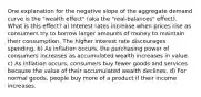 One explanation for the negative slope of the aggregate demand curve is the "wealth effect" (aka the "real‑balances" effect). What is this effect? a) Interest rates increase when prices rise as consumers try to borrow larger amounts of money to maintain their consumption. The higher interest rate discourages spending. b) As inflation occurs, the purchasing power of consumers increases as accumulated wealth increases in value. c) As inflation occurs, consumers buy fewer goods and services because the value of their accumulated wealth declines. d) For normal goods, people buy more of a product if their income increases.