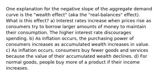 One explanation for the negative slope of the aggregate demand curve is the "wealth effect" (aka the "real‑balances" effect). What is this effect? a) Interest rates increase when prices rise as consumers try to borrow larger amounts of money to maintain their consumption. The higher interest rate discourages spending. b) As inflation occurs, the purchasing power of consumers increases as accumulated wealth increases in value. c) As inflation occurs, consumers buy fewer goods and services because the value of their accumulated wealth declines. d) For normal goods, people buy more of a product if their income increases.