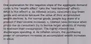 One explanation for the negative slope of the aggregate demand curve is the "wealth effect" (aka the "real‑balances" effect). What is this effect? a. As inflation occurs, consumers buy fewer goods and services because the value of their accumulated wealth declines. b. For normal goods, people buy more of a product if their income increases. c. Interest rates increase when prices rise as consumers try to borrow larger amounts of money to maintain their consumption. The higher interest rate discourages spending. d. As inflation occurs, the purchasing power of consumers increases as accumulated wealth increases in value.