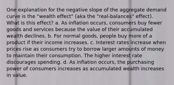 One explanation for the negative slope of the aggregate demand curve is the "wealth effect" (aka the "real‑balances" effect). What is this effect? a. As inflation occurs, consumers buy fewer goods and services because the value of their accumulated wealth declines. b. For normal goods, people buy more of a product if their income increases. c. Interest rates increase when prices rise as consumers try to borrow larger amounts of money to maintain their consumption. The higher interest rate discourages spending. d. As inflation occurs, the purchasing power of consumers increases as accumulated wealth increases in value.