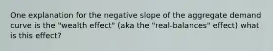 One explanation for the negative slope of the aggregate demand curve is the "wealth effect" (aka the "real-balances" effect) what is this effect?