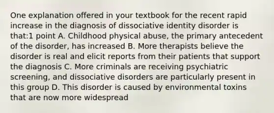 One explanation offered in your textbook for the recent rapid increase in the diagnosis of dissociative identity disorder is that:1 point A. Childhood physical abuse, the primary antecedent of the disorder, has increased B. More therapists believe the disorder is real and elicit reports from their patients that support the diagnosis C. More criminals are receiving psychiatric screening, and dissociative disorders are particularly present in this group D. This disorder is caused by environmental toxins that are now more widespread