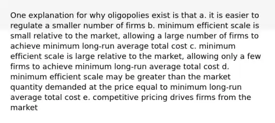 One explanation for why oligopolies exist is that a. it is easier to regulate a smaller number of firms b. minimum efficient scale is small relative to the market, allowing a large number of firms to achieve minimum long-run average total cost c. minimum efficient scale is large relative to the market, allowing only a few firms to achieve minimum long-run average total cost d. minimum efficient scale may be greater than the market quantity demanded at the price equal to minimum long-run average total cost e. competitive pricing drives firms from the market