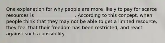 One explanation for why people are more likely to pay for scarce resources is _________________. According to this concept, when people think that they may not be able to get a limited resource, they feel that their freedom has been restricted, and react against such a possibility.