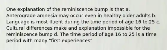 One explanation of the reminiscence bump is that a. Anterograde amnesia may occur even in healthy older adults b. Language is most fluent during the time period of age 16 to 25 c. Cultural differences make and explanation impossible for the reminiscence bump d. The time period of age 16 to 25 is a time period with many "first experiences"