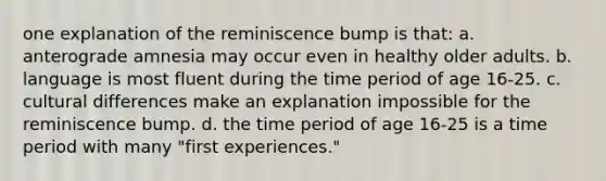 one explanation of the reminiscence bump is that: a. anterograde amnesia may occur even in healthy older adults. b. language is most fluent during the time period of age 16-25. c. cultural differences make an explanation impossible for the reminiscence bump. d. the time period of age 16-25 is a time period with many "first experiences."