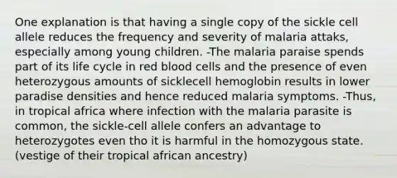 One explanation is that having a single copy of the sickle cell allele reduces the frequency and severity of malaria attaks, especially among young children. -The malaria paraise spends part of its life cycle in red blood cells and the presence of even heterozygous amounts of sicklecell hemoglobin results in lower paradise densities and hence reduced malaria symptoms. -Thus, in tropical africa where infection with the malaria parasite is common, the sickle-cell allele confers an advantage to heterozygotes even tho it is harmful in the homozygous state. (vestige of their tropical african ancestry)