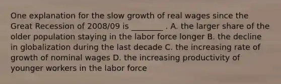 One explanation for the slow growth of real wages since the Great Recession of 2008/09 is ________ . A. the larger share of the older population staying in the labor force longer B. the decline in globalization during the last decade C. the increasing rate of growth of nominal wages D. the increasing productivity of younger workers in the labor force